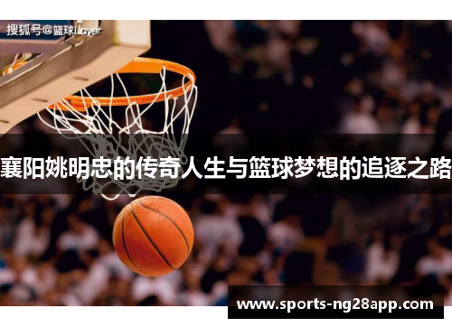 襄阳姚明忠的传奇人生与篮球梦想的追逐之路